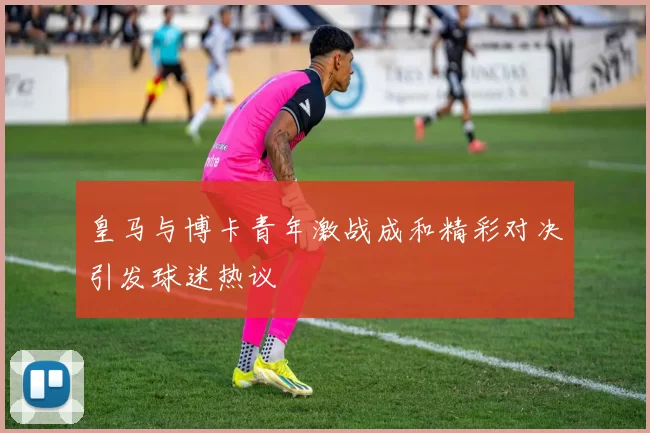皇马与博卡青年激战成和精彩对决引发球迷热议