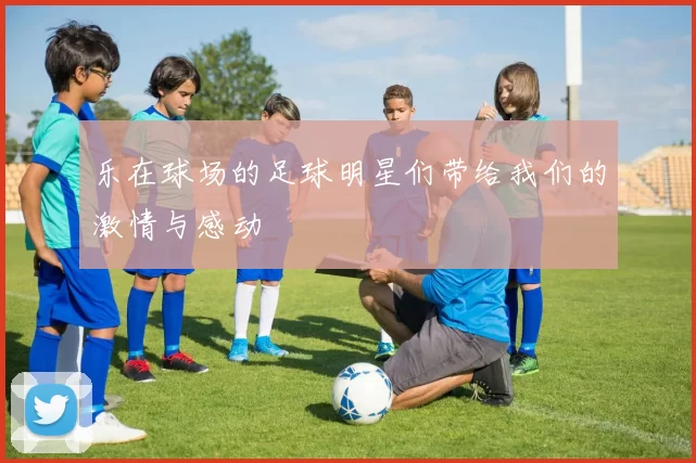 乐在球场的足球明星们带给我们的激情与感动