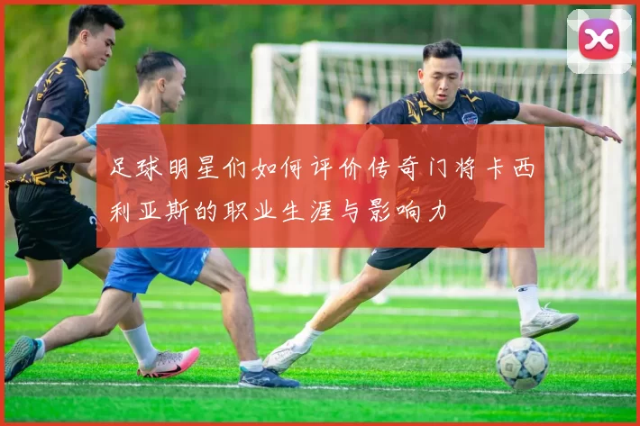 足球明星们如何评价传奇门将卡西利亚斯的职业生涯与影响力