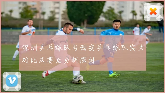 深圳乒乓球队与西安乒乓球队实力对比及赛后分析探讨