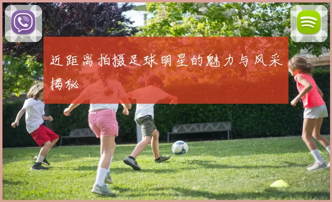 近距离拍摄足球明星的魅力与风采揭秘