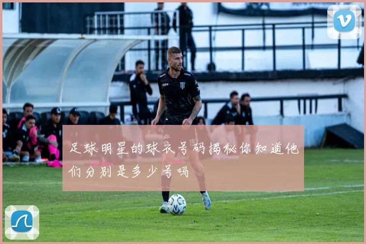 足球明星的球衣号码揭秘你知道他们分别是多少号吗