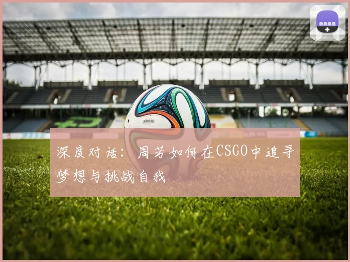 深度对话：周芳如何在CSGO中追寻梦想与挑战自我