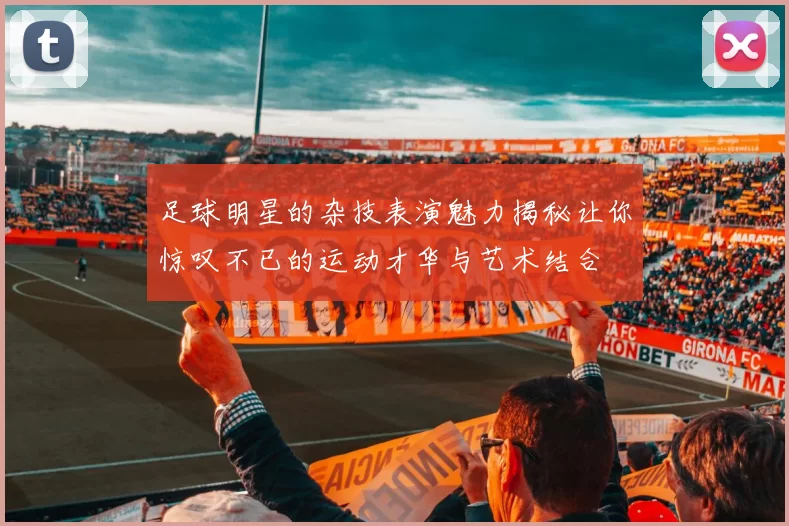 足球明星的杂技表演魅力揭秘让你惊叹不已的运动才华与艺术结合