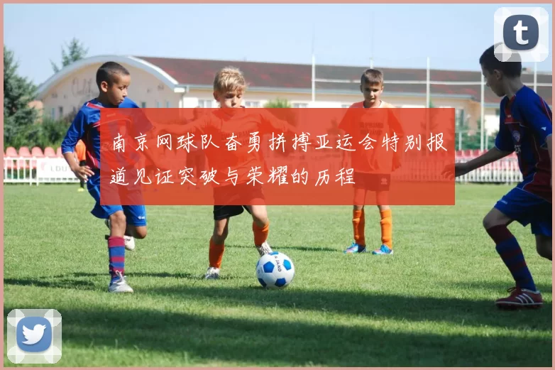 南京网球队奋勇拼搏亚运会特别报道见证突破与荣耀的历程