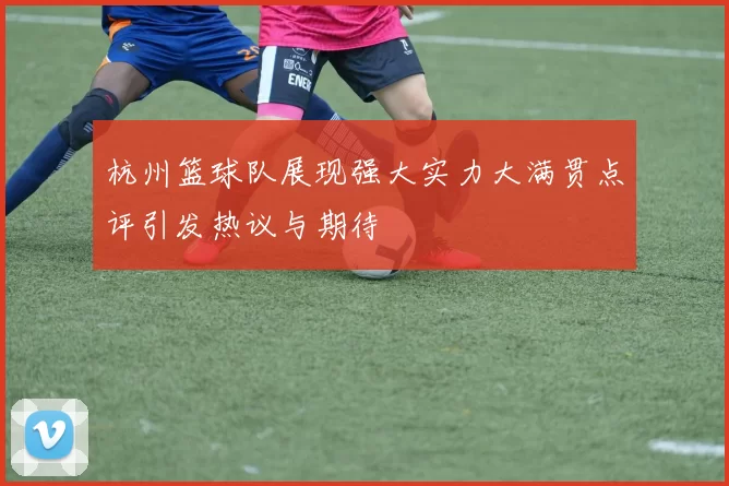 杭州篮球队展现强大实力大满贯点评引发热议与期待