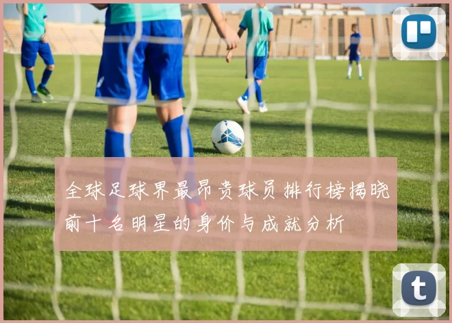 全球足球界最昂贵球员排行榜揭晓前十名明星的身价与成就分析