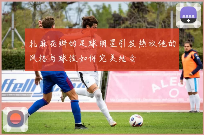 扎麻花辫的足球明星引发热议他的风格与球技如何完美结合