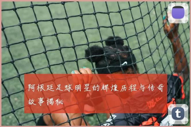 阿根廷足球明星的辉煌历程与传奇故事揭秘