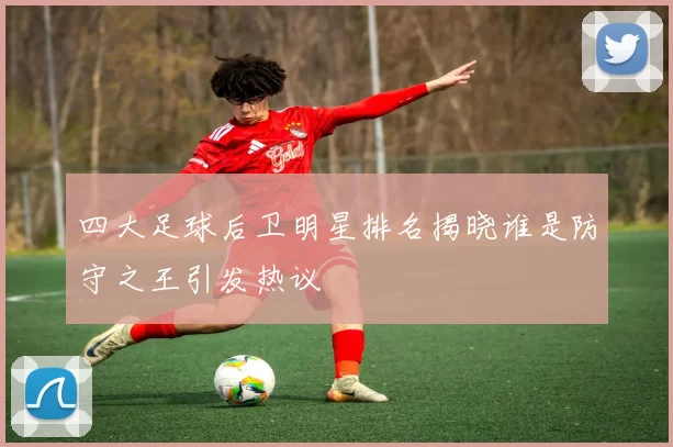 四大足球后卫明星排名揭晓谁是防守之王引发热议