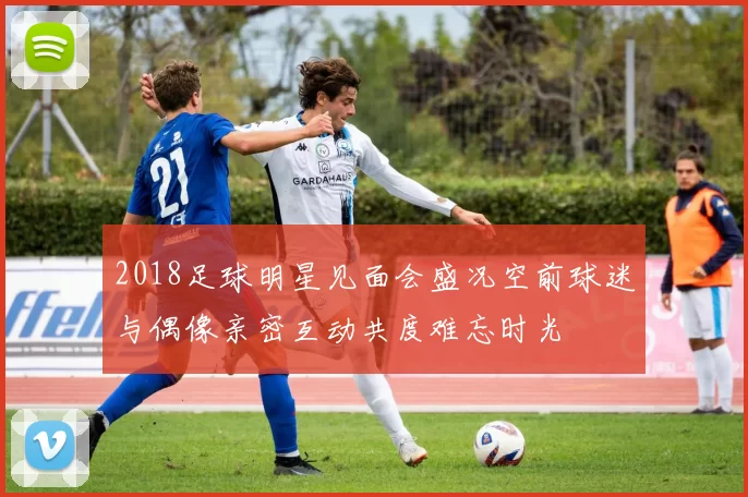 2018足球明星见面会盛况空前球迷与偶像亲密互动共度难忘时光