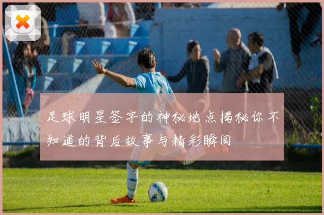 足球明星签字的神秘地点揭秘你不知道的背后故事与精彩瞬间