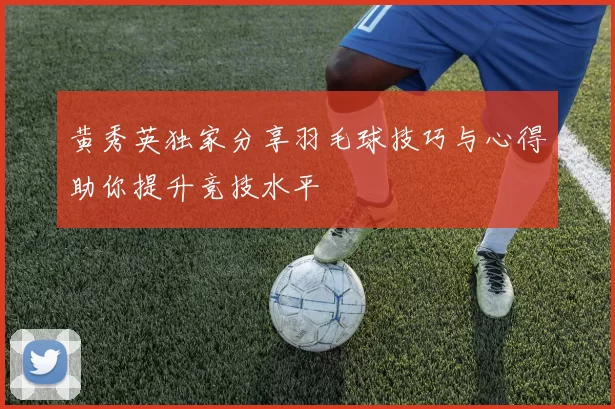 黄秀英独家分享羽毛球技巧与心得助你提升竞技水平
