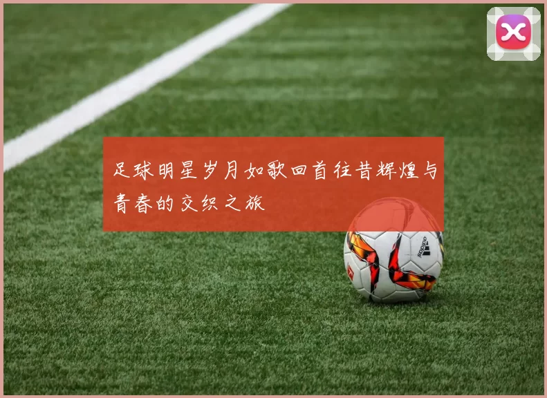 足球明星岁月如歌回首往昔辉煌与青春的交织之旅