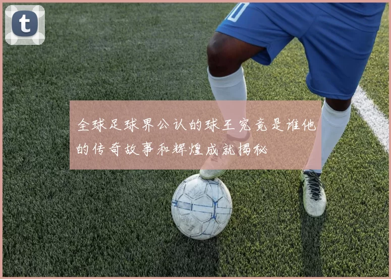 全球足球界公认的球王究竟是谁他的传奇故事和辉煌成就揭秘