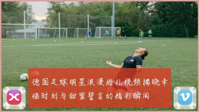 德国足球明星浪漫婚礼视频揭晓幸福时刻与甜蜜誓言的精彩瞬间