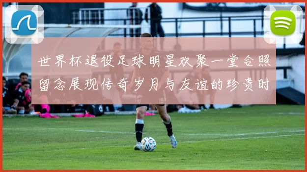 世界杯退役足球明星欢聚一堂合照留念展现传奇岁月与友谊的珍贵时刻