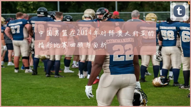 中国男篮在2014年对阵澳大利亚的精彩比赛回顾与分析