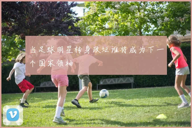 当足球明星转身政坛谁将成为下一个国家领袖