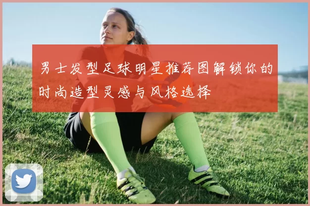 男士发型足球明星推荐图解锁你的时尚造型灵感与风格选择