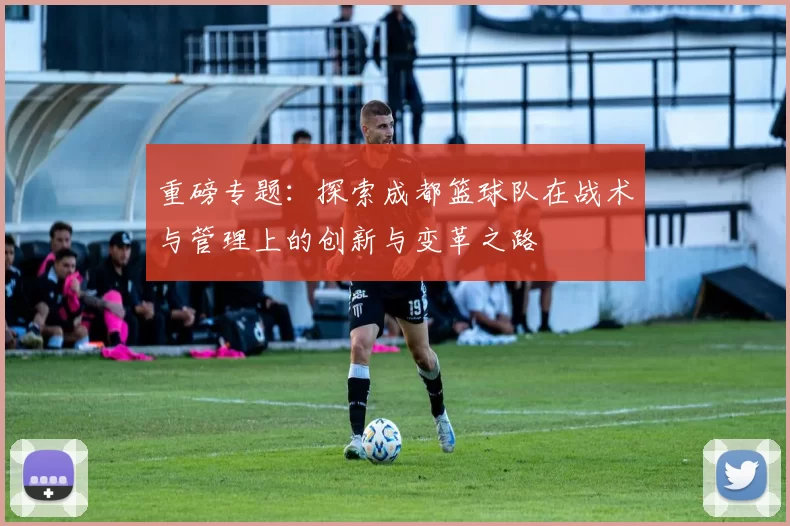 重磅专题：探索成都篮球队在战术与管理上的创新与变革之路