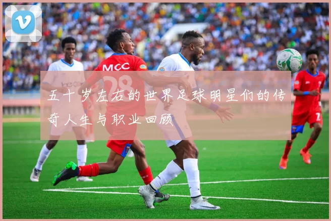 五十岁左右的世界足球明星们的传奇人生与职业回顾