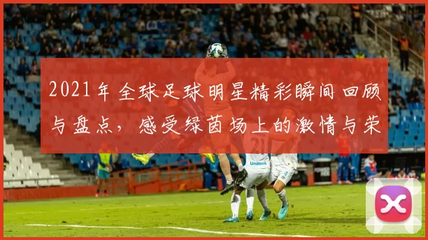 2021年全球足球明星精彩瞬间回顾与盘点，感受绿茵场上的激情与荣耀