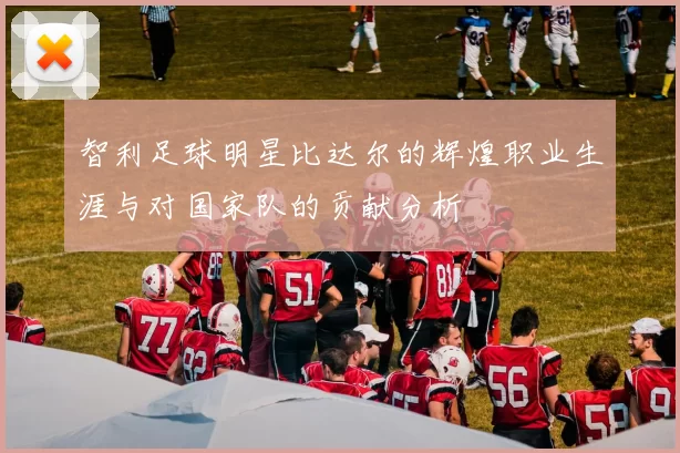 智利足球明星比达尔的辉煌职业生涯与对国家队的贡献分析