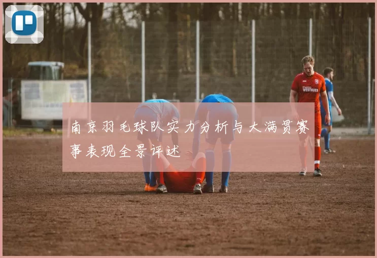南京羽毛球队实力分析与大满贯赛事表现全景评述