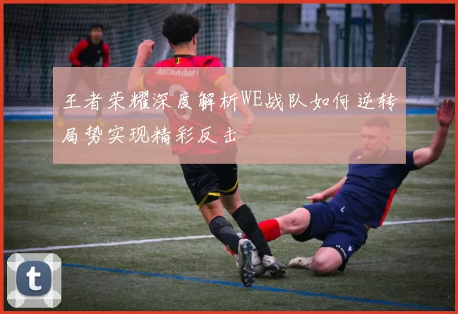 王者荣耀深度解析WE战队如何逆转局势实现精彩反击