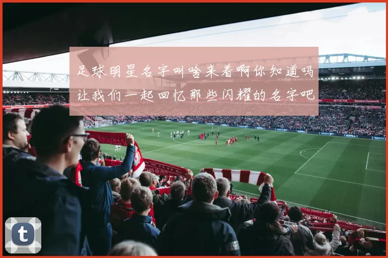足球明星名字叫啥来着啊你知道吗让我们一起回忆那些闪耀的名字吧