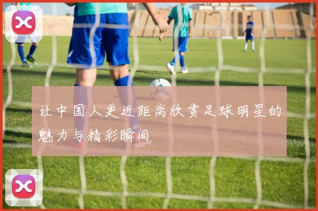 让中国人更近距离欣赏足球明星的魅力与精彩瞬间