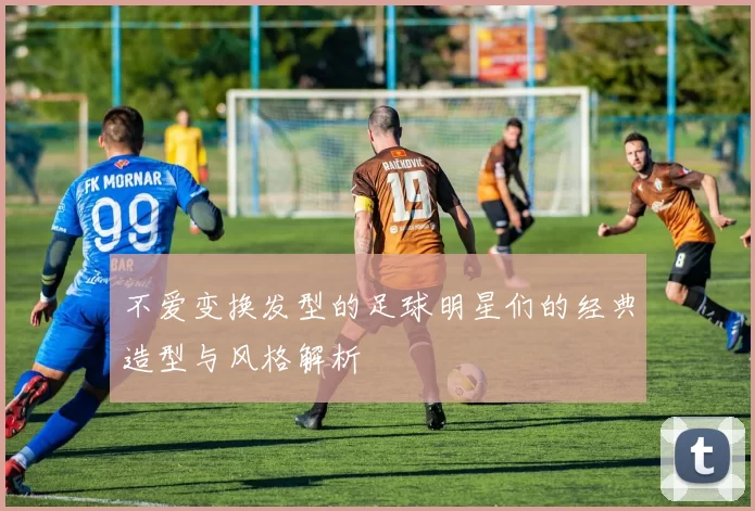 不爱变换发型的足球明星们的经典造型与风格解析
