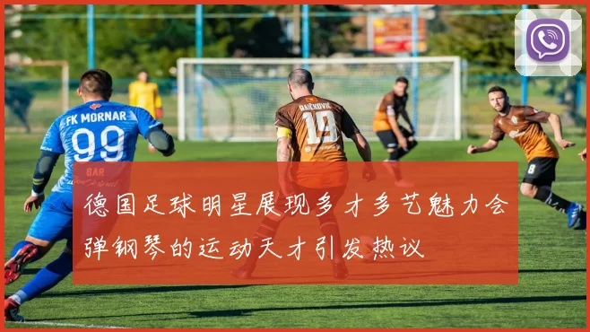 德国足球明星展现多才多艺魅力会弹钢琴的运动天才引发热议