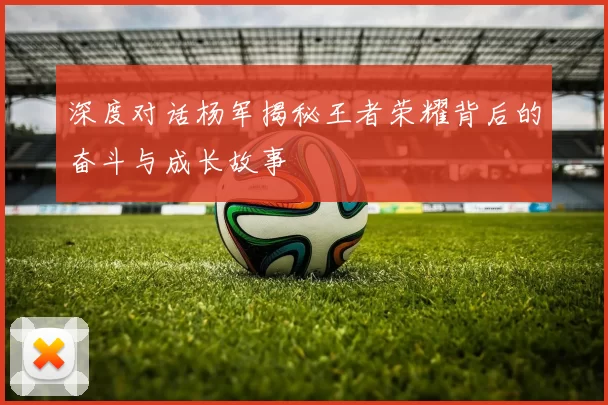 深度对话杨军揭秘王者荣耀背后的奋斗与成长故事