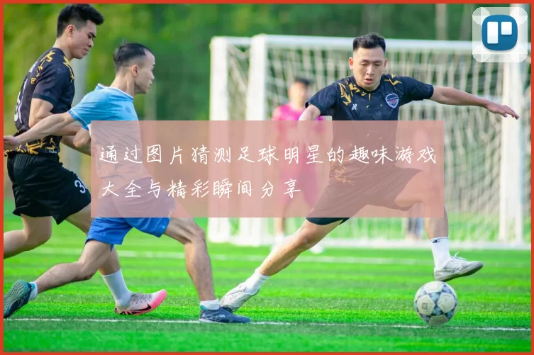 通过图片猜测足球明星的趣味游戏大全与精彩瞬间分享