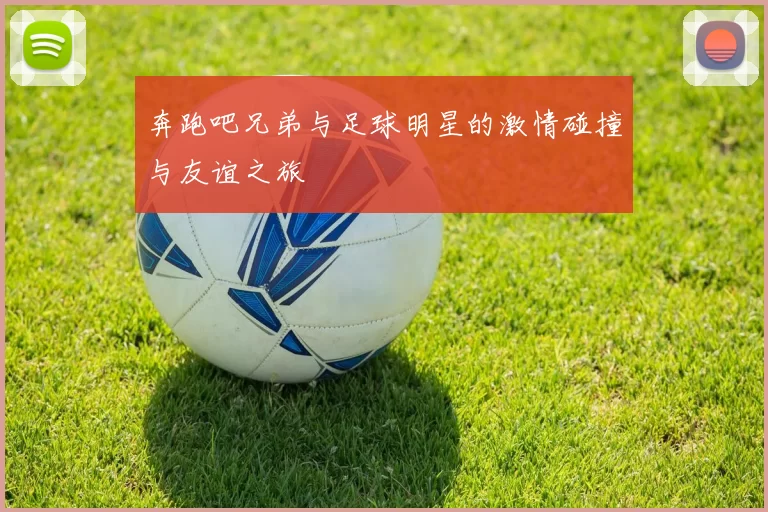 奔跑吧兄弟与足球明星的激情碰撞与友谊之旅