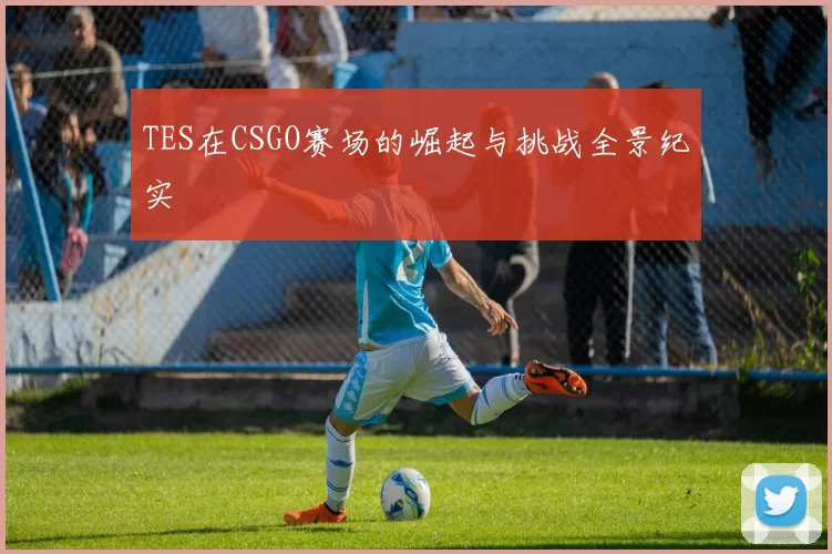 TES在CSGO赛场的崛起与挑战全景纪实