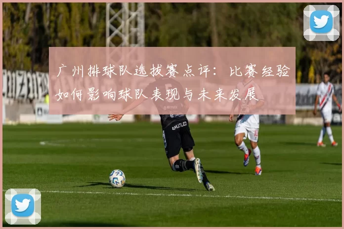 广州排球队选拔赛点评：比赛经验如何影响球队表现与未来发展