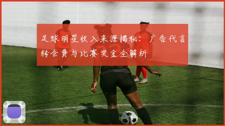 足球明星收入来源揭秘：广告代言转会费与比赛奖金全解析