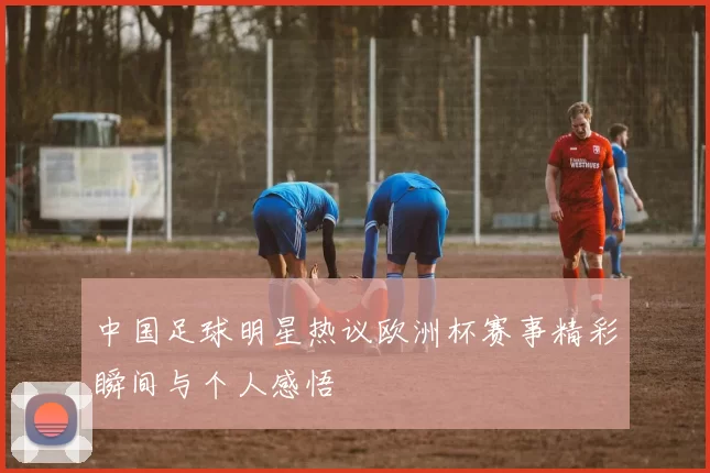 中国足球明星热议欧洲杯赛事精彩瞬间与个人感悟
