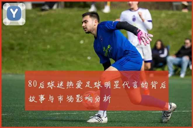 80后球迷热爱足球明星代言的背后故事与市场影响分析