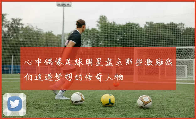 心中偶像足球明星盘点那些激励我们追逐梦想的传奇人物