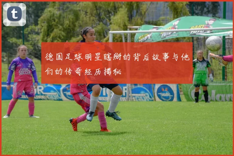 德国足球明星瞎掰的背后故事与他们的传奇经历揭秘