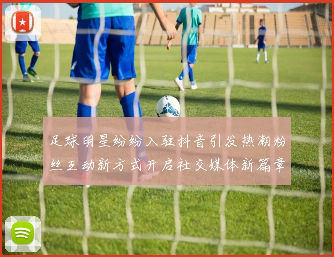 足球明星纷纷入驻抖音引发热潮粉丝互动新方式开启社交媒体新篇章