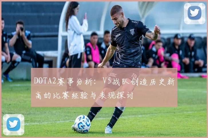DOTA2赛事分析：V5战队创造历史新高的比赛经验与表现探讨