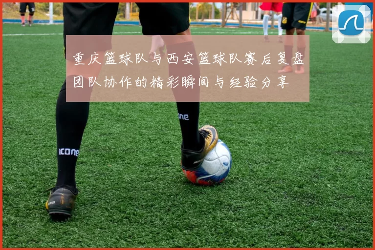 重庆篮球队与西安篮球队赛后复盘团队协作的精彩瞬间与经验分享