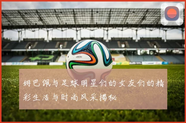 姆巴佩与足球明星们的女友们的精彩生活与时尚风采揭秘