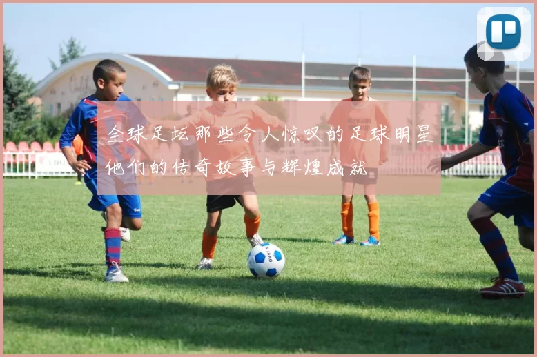 全球足坛那些令人惊叹的足球明星他们的传奇故事与辉煌成就