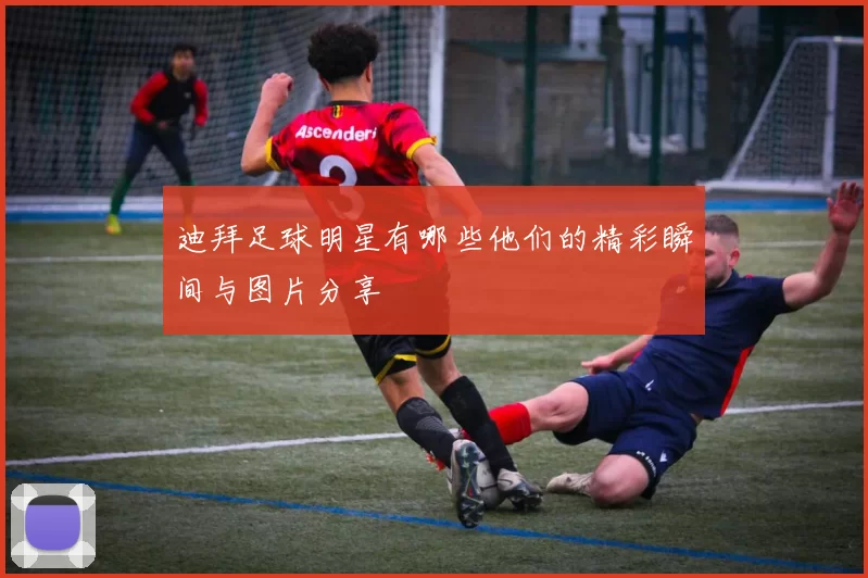 迪拜足球明星有哪些他们的精彩瞬间与图片分享